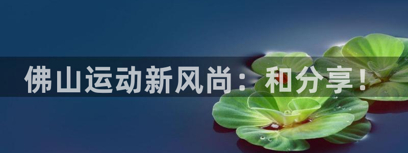 凯捷体育娱乐代理怎么样：佛山运动新风尚：和分享！