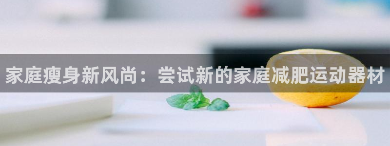 凯捷体育招商电话地址查询：家庭瘦身新风尚：尝试新的家庭减肥运