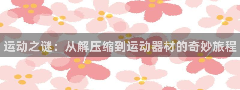 凯捷体育招商电话地址查询：运动之谜：从解压缩到运动器